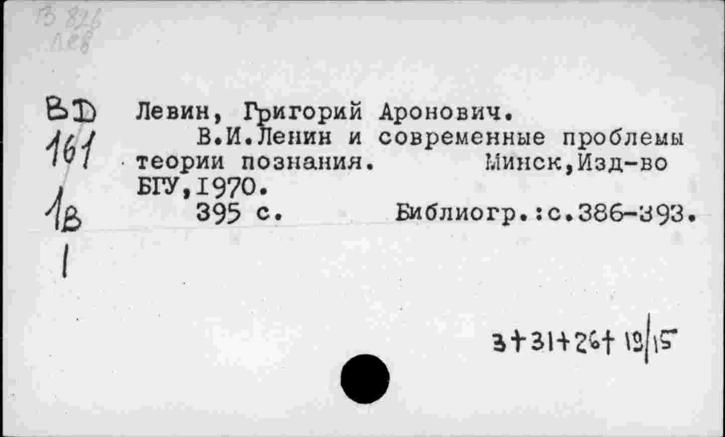 ﻿Ы) '/б/
4
Левин, Григорий Аронович.
В.И.Ленин и современные проблемы теории познания.	Минск,Изд-во
БГУ.197О.
395 с. Библиогр.:с.386-393.
